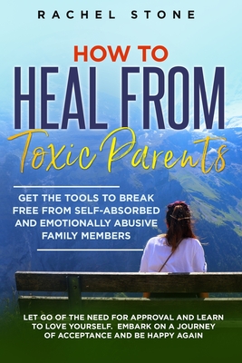 How to Heal from Toxic Parents: Get The Tools To Break Free From Self-Absorbed and Emotionally Abusive Family Members. Let Go of the Need for Approval and Learn to Love Yourself. Embark on a Journey of Acceptance and Be Happy Again. - Stone, Rachel