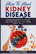 How to Heal Kidney Disease: Comprehensive Guide to Heal and Protect Your Kidneys With Unique Kidney Disease Diet and Over 200 Healthy and Tasty Kidney-Friendly Recipes