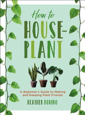 How to Houseplant: A Beginner's Guide to Making and Keeping Plant Friends - Rodino, Heather