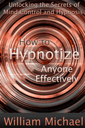 How to Hypnotize Anyone Effectively: Unlocking the Secrets of Mind Control and Hypnosis