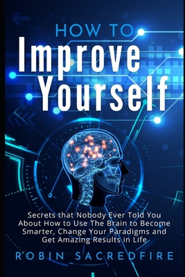 How to Improve Yourself: Secrets that Nobody Ever Told You about How to Use The Brain to Become Smarter, Change Your Paradigms and Get Amazing Results in Life - Sacredfire, Robin
