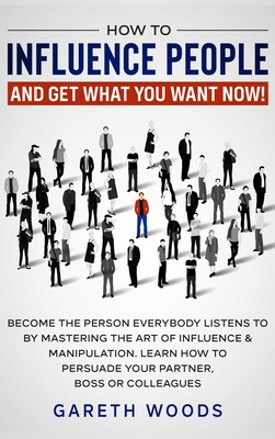 How to Influence People and Get What You Want: Now Become The Person Everybody Listens to by Mastering the Art of Influence & Manipulation. Learn How to Persuade Your Partner, Boss or Colleagues - Woods, Gareth