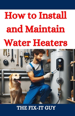 How to Install and Maintain Water Heaters: Troubleshooting, Energy Efficiency, and Money-Saving Tips for Homeowners and Plumbers - Guy, The Fix-It