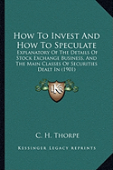 How To Invest And How To Speculate: Explanatory Of The Details Of Stock Exchange Business, And The Main Classes Of Securities Dealt In (1901) - Thorpe, C H