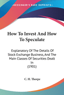 How To Invest And How To Speculate: Explanatory Of The Details Of Stock Exchange Business, And The Main Classes Of Securities Dealt In (1901)