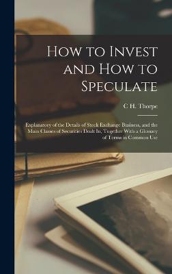 How to Invest and How to Speculate: Explanatory of the Details of Stock Exchange Business, and the Main Classes of Securities Dealt In, Together With a Glossary of Terms in Common Use - Thorpe, C H