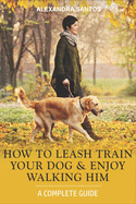 How to Leash Train Your Dog and Enjoy Walking Him: A Complete Guide