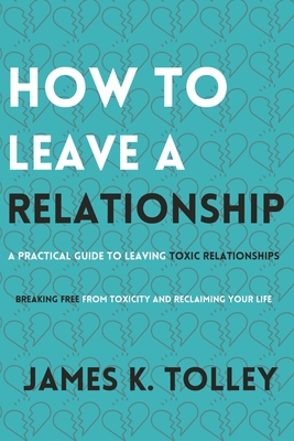 How to Leave a Relationship: A Practical Guide to Leaving Toxic Relationships - Tolley, James K
