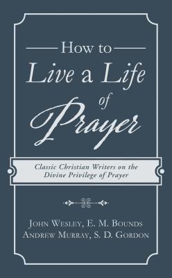 How to Live a Life of Prayer: Classic Christian Writers on the Divine Privilege of Prayer - Wesley, John, and Bounds, Edward M, and Murray, Andrew