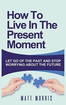 How to Live in the Present Moment: Let Go of the Past & Stop Worrying about the Future - Morris, Matt