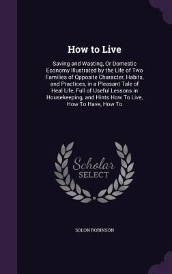 How to Live: Saving and Wasting, Or Domestic Economy Illustrated by the Life of Two Families of Opposite Character, Habits, and Practices, in a Pleasant Tale of Heal Life, Full of Useful Lessons in Housekeeping, and Hints How To Live, How To Have, How To - Robinson, Solon