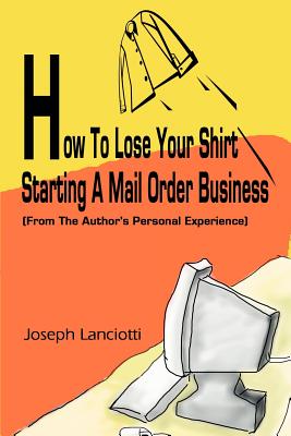 How to Lose Your Shirt Starting a Mail Order Business: (From the Auhtor's Personal Experience) - Lanciotti, Joseph