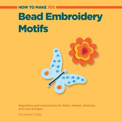 How to Make 100 Bead Embroidery Motifs: Inspiration and Instructions for Plant, Animal, Abstract, and Icon Designs - Crabe, Genevieve