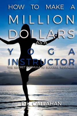 How to Make a Million Dollars as a Yoga Instructor: The Secret Formula to Success Revealed! - Callahan, D K