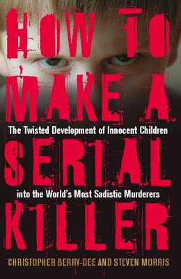 How to Make a Serial Killer: The Twisted Development of Innocent Children Into the World's Most Sadistic Murderers - Berry-Dee, Christopher, and Morris, Steven