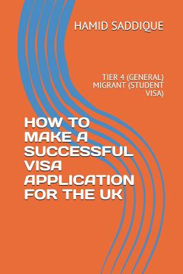 How to Make a Successful Visa Application for the UK: Tier 4 (General) Migrant (Student Visa) - Saddique, Hamid