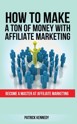 How to Make a Ton of Money with Affiliate Marketing: Become A Master At Affiliate Marketing - Kennedy, Patrick