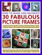 How to Make and Decorate 30 Fabulous Picture Frames: A Practical and Fun Guide to Making and Personalizing a Variety of Picture Frames with Creative and Stunning Decorative Effects