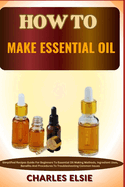 How to Make Essential Oil: Simplified Recipes Guide For Beginners To Essential Oil Making Methods, Ingredient Uses, Benefits And Procedures To Troubleshooting Common Issues