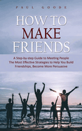 How to Make Friends: A Step-by-step Guide to Meeting People (The Most Effective Strategies to Help You Build Friendships, Become More Persuasive)