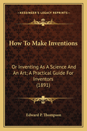 How to Make Inventions: Or Inventing as a Science and an Art; A Practical Guide for Inventors (1891)