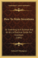 How To Make Inventions: Or Inventing As A Science And An Art; A Practical Guide For Inventors (1891)