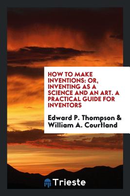 How to Make Inventions: Or, Inventing as a Science and an Art. a Practical Guide for Inventors - Thompson, Edward P, and Courtland, William a