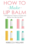 How to Make Lip Balm: A DIY Beginner's Guide to Creating and Making Your Own Lip Balm