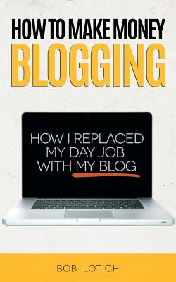 How To Make Money Blogging: How I Replaced My Day Job With My Blog - Lotich, Bob