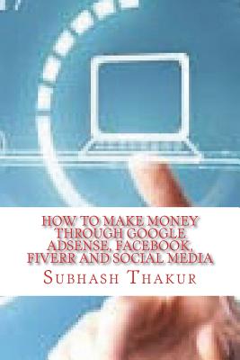 How to make money through Google AdSense, Facebook, Fiverr and Social Media - Thakur, Subhash Chandra