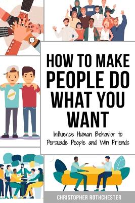 How to Make People Do What You Want: Influence Human Behavior to Persuade People and Win Friends - Rothchester, Christopher