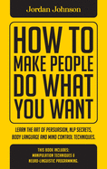 How To Make People Do What You Want: Learn The Art Of Persuasion, Nlp Secrets, Body Language And Mind Control Techniques.