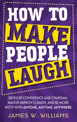 How to Make People Laugh: Develop Confidence and Charisma, Master Improv Comedy, and Be More Witty with Anyone, Anytime, Anywhere - W Williams, James