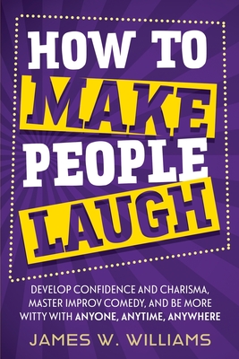 How to Make People Laugh: Develop Confidence and Charisma, Master Improv Comedy, and Be More Witty with Anyone, Anytime, Anywhere - Williams, James W