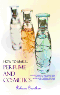 How to Make Perfumes and Cosmetics: A Guide to Making Your Own Perfume and Make Up - Organic Scents, Aromatic Oils, Fragrant Balsams, Skin Powders and More