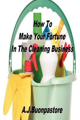 How To Make Your Fortune In The Cleaning Business: A Step By Step Guide - Buonpastore, A J