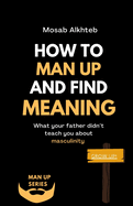 How To Man Up And Find Meaning: What Your Father Didn't Teach You About Masculinity