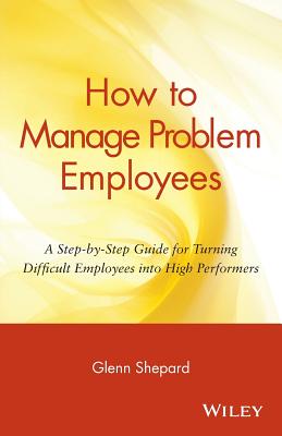 How to Manage Problem Employees: A Step-By-Step Guide for Turning Difficult Employees Into High Performers - Shepard, Glenn