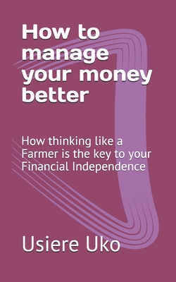How to manage your money better: How thinking like a Farmer is the key to your Financial Independence - Uko, Usiere