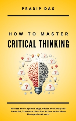 How To Master Critical Thinking: Harness Your Cognitive Edge, Unlock Your Analytical Potential, Transform Ideas into Action, and Achieve Unstoppable Growth. - Das, Pradip