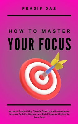 How To Master Your Focus: Increase Productivity, Sustain Growth and Development, Improve Self-Confidence, and Build Success Mindset to Grow Fast. - Das, Pradip