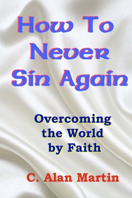 How to Never Sin Again: Overcoming the World by Faith - Martin, C Alan