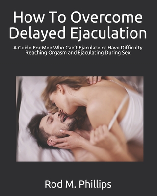 How To Overcome Delayed Ejaculation: A Guide For Men Who Can't Ejaculate or Have Difficulty Reaching Orgasm and Ejaculating During Sex - Phillips, Rod M