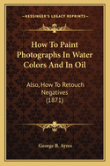 How to Paint Photographs in Water Colors and in Oil: Also, How to Retouch Negatives (1871)