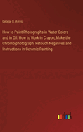 How to Paint Photographs in Water Colors and in Oil: How to Work in Crayon, Make the Chromo-photograph, Retouch Negatives and Instructions in Ceramic Painting