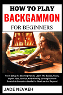 How to Play Backgammon for Beginners: From Setup To Winning Hands: Learn The Basics, Rules, Expert Tips, Tactics, And Winning Strategies From Scratch-A Complete Guide For Novices And Beyond