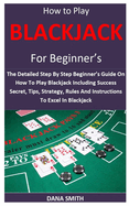 How to Play Blackjack for Beginner's: The Detailed Step By Step Beginner's Guide On How To Play Blackjack Including Success Secret, Tips, Strategy, Rules And Instructions To Excel In Blackjack