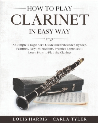 How to Play Clarinet in Easy Way: Learn How to Play Clarinet in Easy Way by this Complete beginner's guide Step by Step illustrated!Clarinet Basics, Features, Easy Instructions, Practice Exercises - Tyler, Carla, and Harris, Louis