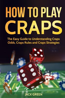 How to Play Craps: The Easy Guide to Understanding Craps Rules, Craps Odds and Craps Strategies - Green, Jack