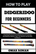 How to Play Didgeridoo for Beginners: Unlocking The Secrets Of Authentic Sound Production And Rhythmic Mastery- Start Your Musical Journey With Confidence